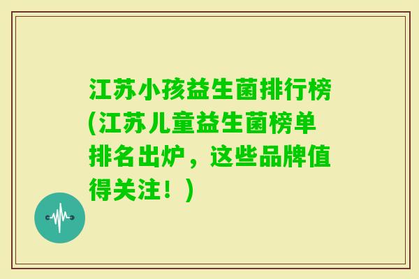 江苏小孩益生菌排行榜(江苏儿童益生菌榜单排名出炉，这些品牌值得关注！)