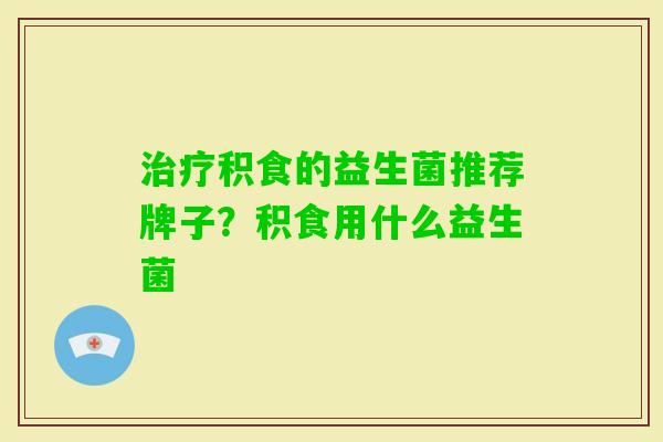 积食的益生菌推荐牌子?积食用什么益生菌 积食的益生菌推荐牌子?积食用什么益生菌