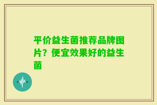 平价益生菌推荐品牌图片?便宜效果好的益生菌 平价益生菌推荐品牌图片?便宜效果好的益生菌