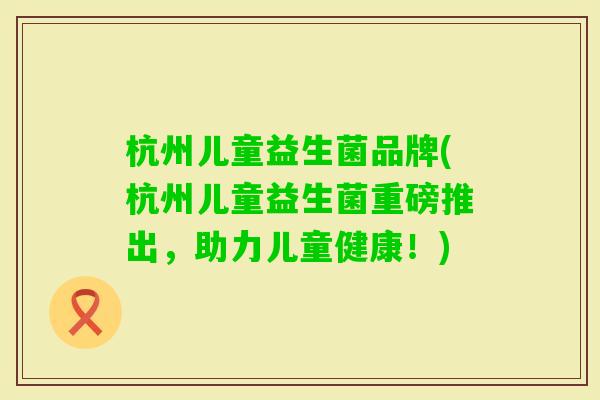 杭州儿童益生菌品牌(杭州儿童益生菌重磅推出,助力儿童健康!) 杭州儿童益生菌品牌(杭州儿童益生菌重磅推出,助力儿童健康!)