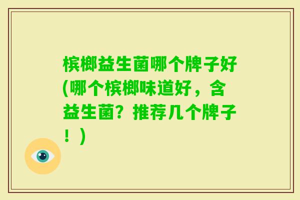 槟榔益生菌哪个牌子好(哪个槟榔味道好，含益生菌？推荐几个牌子！)