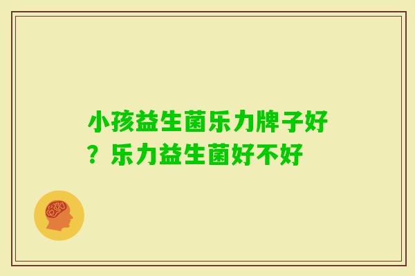 小孩益生菌乐力牌子好？乐力益生菌好不好