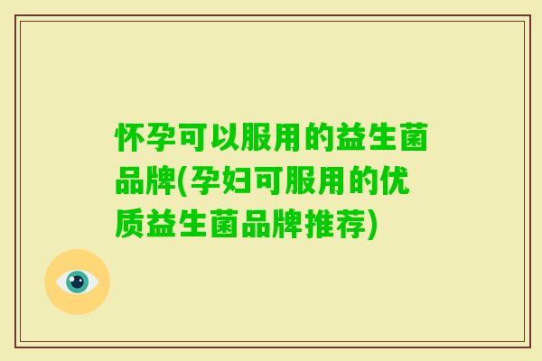 怀孕可以服用的益生菌品牌(孕妇可服用的优质益生菌品牌推荐)