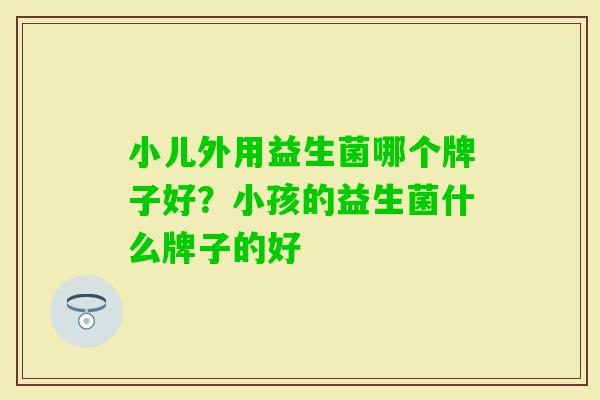 小儿外用益生菌哪个牌子好?小孩的益生菌什么牌子的好 小儿外用益生菌哪个牌子好?小孩的益生菌什么牌子的好