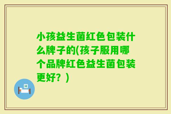小孩益生菌红色包装什么牌子的(孩子服用哪个品牌红色益生菌包装更好？)