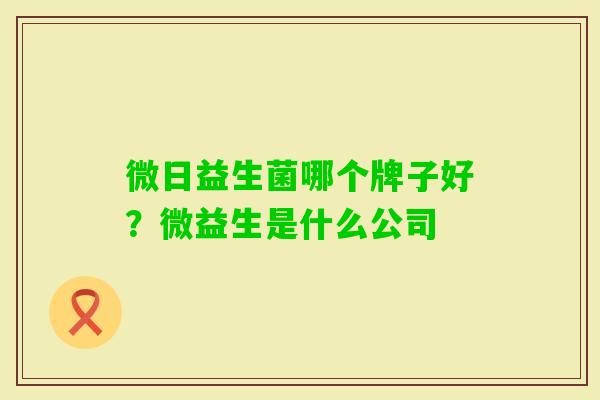微日益生菌哪个牌子好?微益生是什么公司 微日益生菌哪个牌子好?微益生是什么公司