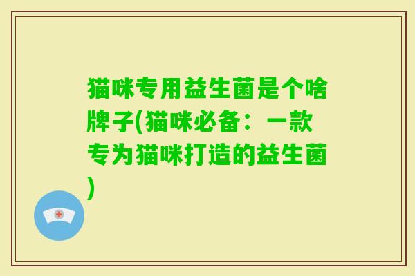 猫咪专用益生菌是个啥牌子(猫咪必备:一款专为猫咪打造的益生菌) 猫咪专用益生菌是个啥牌子(猫咪必备:一款专为猫咪打造的益生菌)