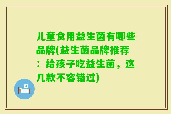 儿童食用益生菌有哪些品牌(益生菌品牌推荐：给孩子吃益生菌，这几款不容错过)