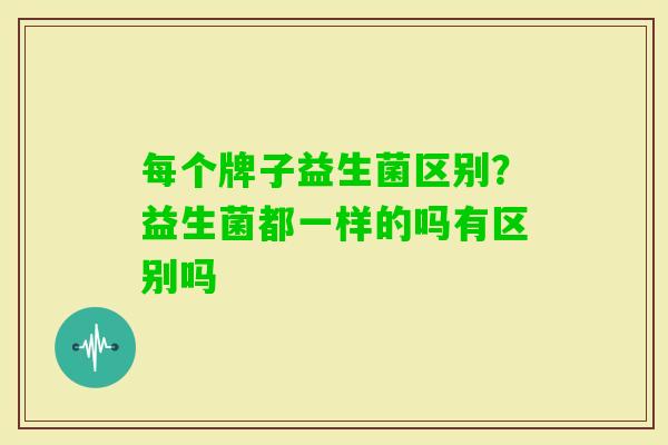 每个牌子益生菌区别？益生菌都一样的吗有区别吗