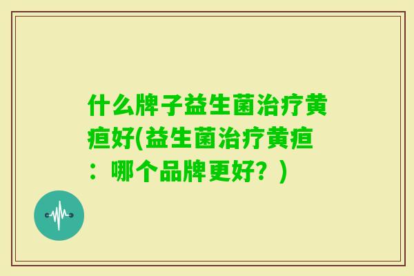 什么牌子益生菌黄疸好(益生菌黄疸:哪个品牌更好?) 什么牌子益生菌黄疸好(益生菌黄疸:哪个品牌更好?)