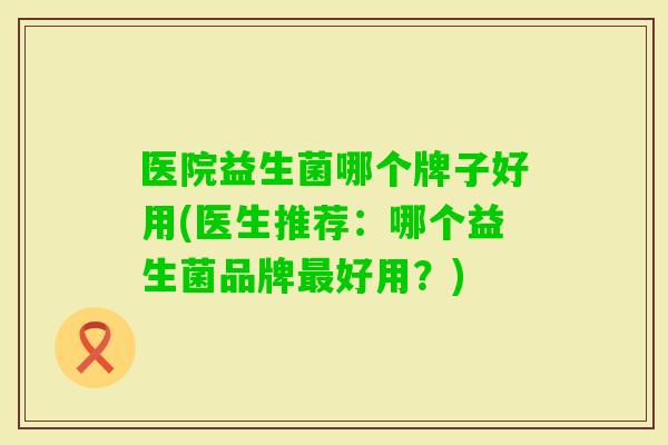医院益生菌哪个牌子好用(医生推荐：哪个益生菌品牌好用？)