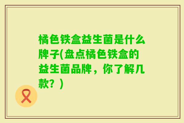 橘色铁盒益生菌是什么牌子(盘点橘色铁盒的益生菌品牌,你了解几款?) 橘色铁盒益生菌是什么牌子(盘点橘色铁盒的益生菌品牌,你了解几款?)