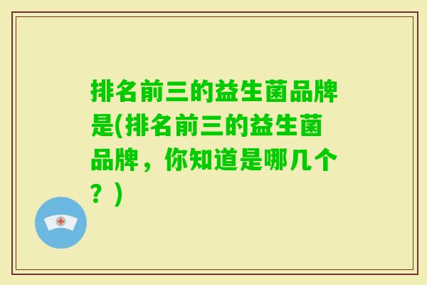 排名前三的益生菌品牌是(排名前三的益生菌品牌,你知道是哪几个?) 排名前三的益生菌品牌是(排名前三的益生菌品牌,你知道是哪几个?)