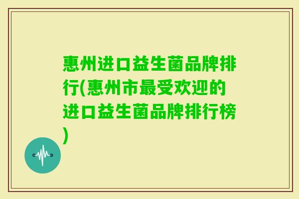 惠州进口益生菌品牌排行(惠州市受欢迎的进口益生菌品牌排行榜)
