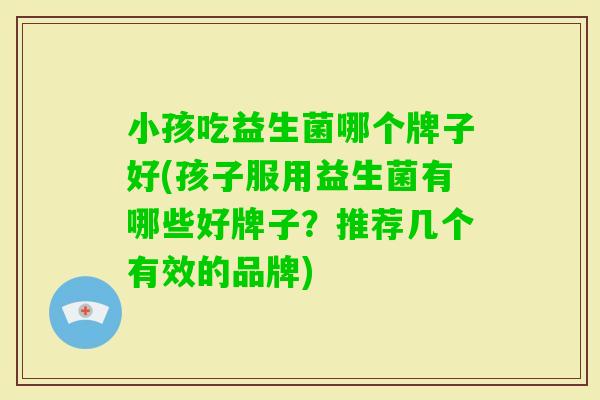 小孩吃益生菌哪个牌子好(孩子服用益生菌有哪些好牌子？推荐几个有效的品牌)