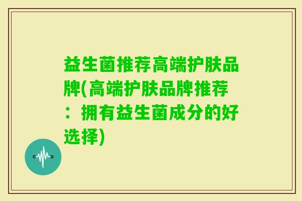 益生菌推荐高端护肤品牌(高端护肤品牌推荐:拥有益生菌成分的好选择) 益生菌推荐高端护肤品牌(高端护肤品牌推荐:拥有益生菌成分的好选择)