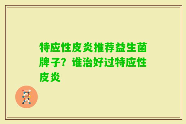 特应性皮炎推荐益生菌牌子?谁好过特应性皮炎 特应性皮炎推荐益生菌牌子?谁好过特应性皮炎