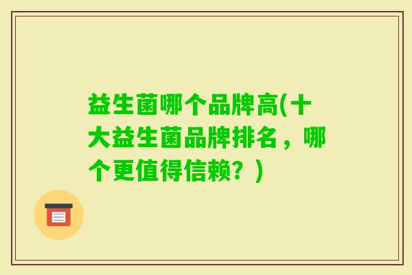 益生菌哪个品牌高(十大益生菌品牌排名,哪个更值得信赖?) 益生菌哪个品牌高(十大益生菌品牌排名,哪个更值得信赖?)