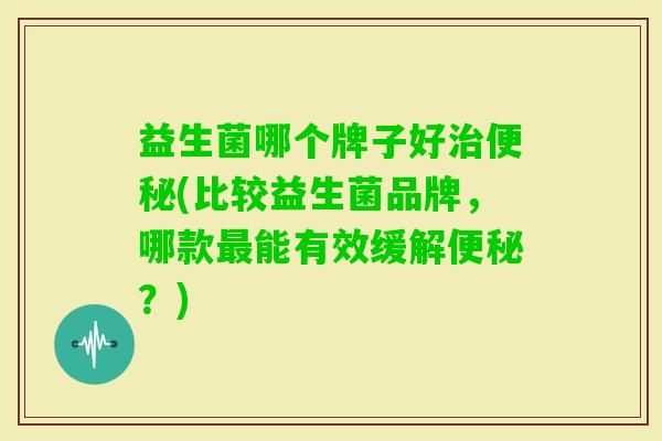 益生菌哪个牌子好(比较益生菌品牌，哪款能有效缓解？)