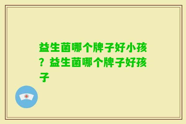 益生菌哪个牌子好小孩?益生菌哪个牌子好孩子 益生菌哪个牌子好小孩?益生菌哪个牌子好孩子