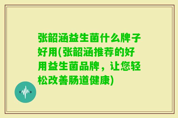 张韶涵益生菌什么牌子好用(张韶涵推荐的好用益生菌品牌，让您轻松改善肠道健康)