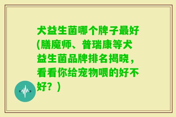 犬益生菌哪个牌子好(膳魔师、普瑞康等犬益生菌品牌排名揭晓，看看你给宠物喂的好不好？)
