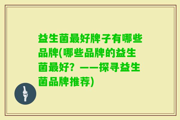 益生菌好牌子有哪些品牌(哪些品牌的益生菌好?——探寻益生菌品牌推荐) 益生菌好牌子有哪些品牌(哪些品牌的益生菌好?——探寻益生菌品牌推荐)