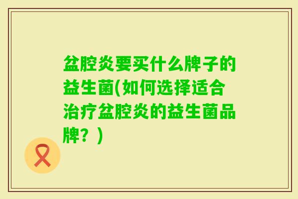 盆腔炎要买什么牌子的益生菌(如何选择适合盆腔炎的益生菌品牌?) 盆腔炎要买什么牌子的益生菌(如何选择适合盆腔炎的益生菌品牌?)