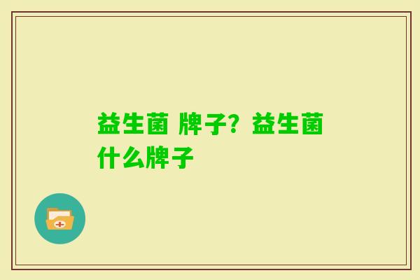 益生菌 牌子?益生菌什么牌子 益生菌 牌子?益生菌什么牌子