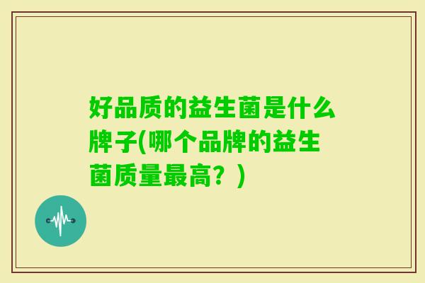 好品质的益生菌是什么牌子(哪个品牌的益生菌质量高?) 好品质的益生菌是什么牌子(哪个品牌的益生菌质量高?)