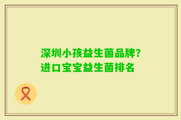 深圳小孩益生菌品牌?进口宝宝益生菌排名 深圳小孩益生菌品牌?进口宝宝益生菌排名
