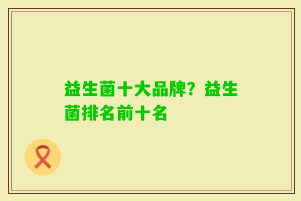 益生菌十大品牌?益生菌排名前十名 益生菌十大品牌?益生菌排名前十名