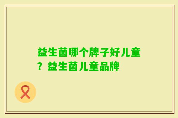 益生菌哪个牌子好儿童?益生菌儿童品牌 益生菌哪个牌子好儿童?益生菌儿童品牌