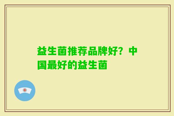 益生菌推荐品牌好？中国好的益生菌