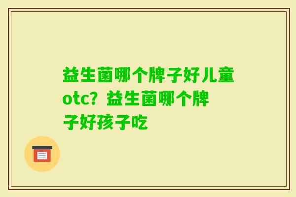 益生菌哪个牌子好儿童otc?益生菌哪个牌子好孩子吃 益生菌哪个牌子好儿童otc?益生菌哪个牌子好孩子吃