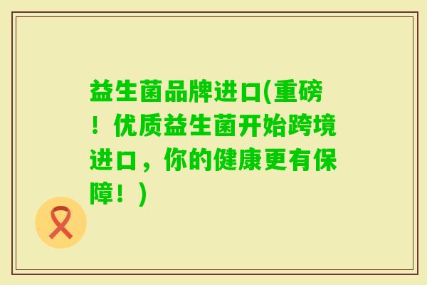 益生菌品牌进口(重磅!优质益生菌开始跨境进口,你的健康更有保障!) 益生菌品牌进口(重磅!优质益生菌开始跨境进口,你的健康更有保障!)