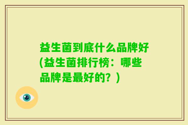 益生菌到底什么品牌好(益生菌排行榜:哪些品牌是好的?) 益生菌到底什么品牌好(益生菌排行榜:哪些品牌是好的?)