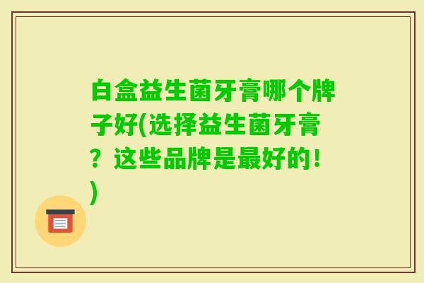 白盒益生菌牙膏哪个牌子好(选择益生菌牙膏?这些品牌是好的!) 白盒益生菌牙膏哪个牌子好(选择益生菌牙膏?这些品牌是好的!)