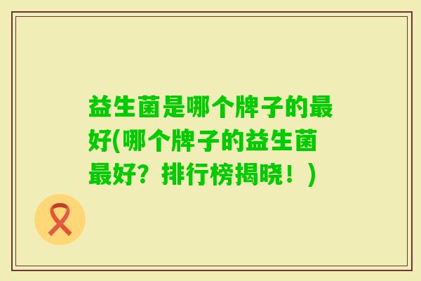 益生菌是哪个牌子的好(哪个牌子的益生菌好?排行榜揭晓!) 益生菌是哪个牌子的好(哪个牌子的益生菌好?排行榜揭晓!)
