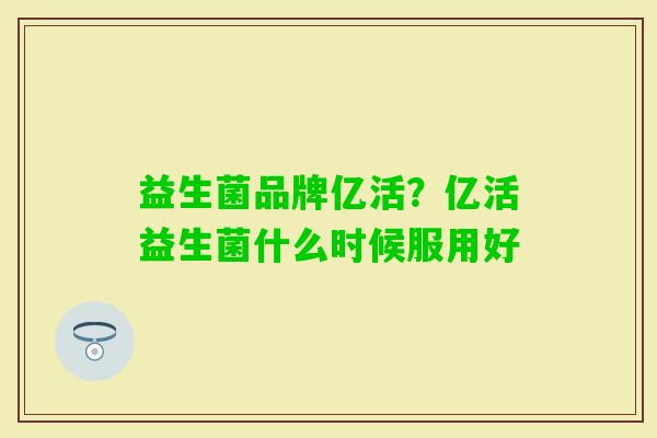 益生菌品牌亿活?亿活益生菌什么时候服用好 益生菌品牌亿活?亿活益生菌什么时候服用好