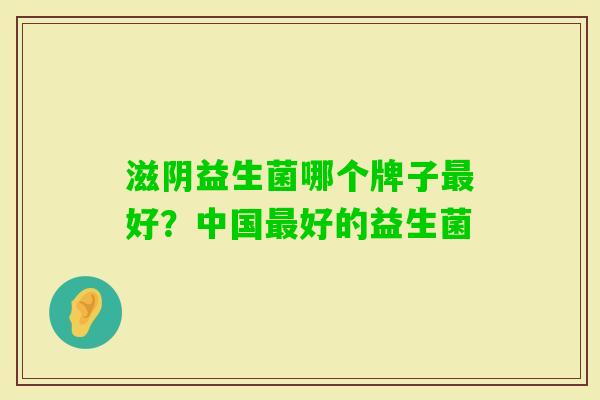 滋阴益生菌哪个牌子好?中国好的益生菌 滋阴益生菌哪个牌子好?中国好的益生菌