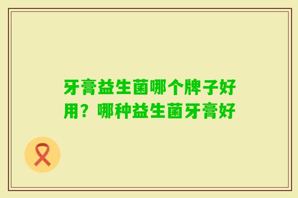牙膏益生菌哪个牌子好用?哪种益生菌牙膏好 牙膏益生菌哪个牌子好用?哪种益生菌牙膏好