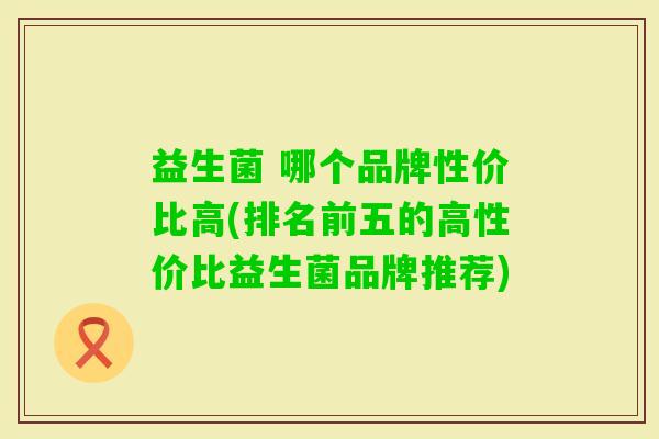 益生菌 哪个品牌性价比高(排名前五的高性价比益生菌品牌推荐) 益生菌 哪个品牌性价比高(排名前五的高性价比益生菌品牌推荐)