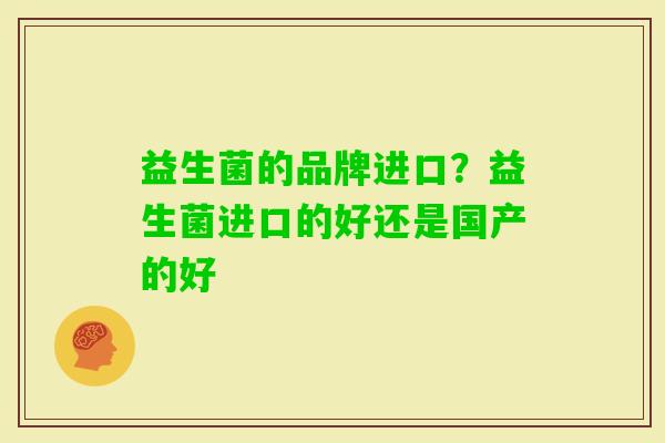 益生菌的品牌进口?益生菌进口的好还是国产的好 益生菌的品牌进口?益生菌进口的好还是国产的好