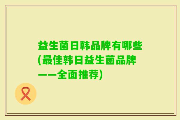 益生菌日韩品牌有哪些(佳韩日益生菌品牌——全面推荐) 益生菌日韩品牌有哪些(佳韩日益生菌品牌——全面推荐)