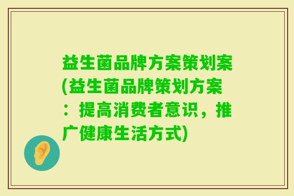 益生菌品牌方案策划案(益生菌品牌策划方案:提高消费者意识,推广健康生活方式) 益生菌品牌方案策划案(益生菌品牌策划方案:提高消费者意识,推广健康生活方式)