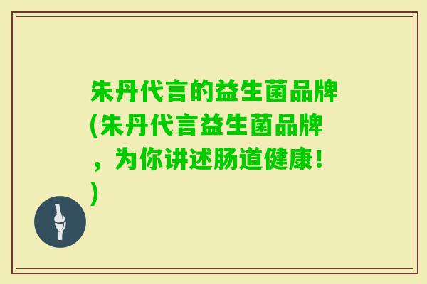 朱丹代言的益生菌品牌(朱丹代言益生菌品牌,为你讲述肠道健康!) 朱丹代言的益生菌品牌(朱丹代言益生菌品牌,为你讲述肠道健康!)