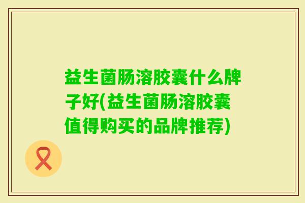 益生菌肠溶胶囊什么牌子好(益生菌肠溶胶囊值得购买的品牌推荐) 益生菌肠溶胶囊什么牌子好(益生菌肠溶胶囊值得购买的品牌推荐)