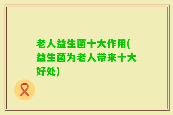 老人益生菌十大作用(益生菌为老人带来十大好处)