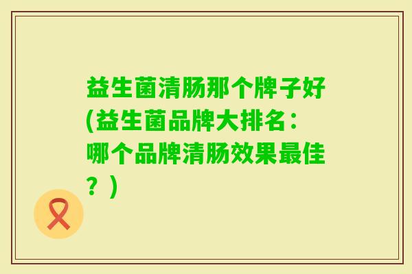 益生菌清肠那个牌子好(益生菌品牌大排名:哪个品牌清肠效果佳?) 益生菌清肠那个牌子好(益生菌品牌大排名:哪个品牌清肠效果佳?)